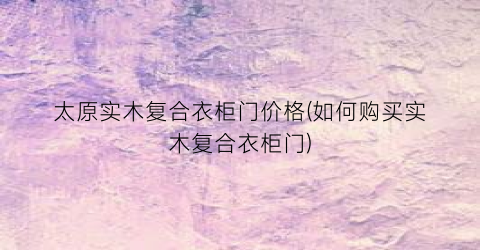 太原实木复合衣柜门价格(如何购买实木复合衣柜门)