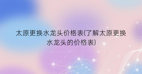 太原更换水龙头价格表(了解太原更换水龙头的价格表)