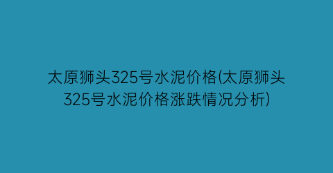 “太原狮头325号水泥价格(太原狮头325号水泥价格涨跌情况分析)