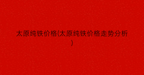 太原纯铁价格(太原纯铁价格走势分析)