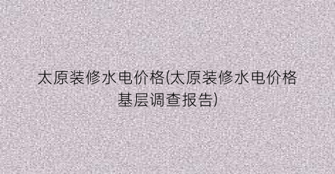 太原装修水电价格(太原装修水电价格基层调查报告)