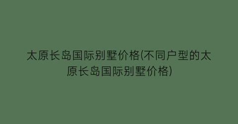 太原长岛国际别墅价格(不同户型的太原长岛国际别墅价格)