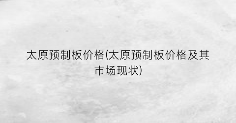 “太原预制板价格(太原预制板价格及其市场现状)