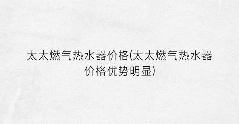 太太燃气热水器价格(太太燃气热水器价格优势明显)
