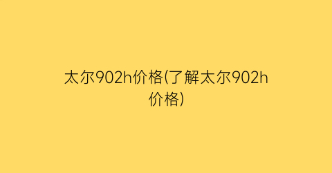 太尔902h价格(了解太尔902h价格)