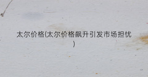 太尔价格(太尔价格飙升引发市场担忧)
