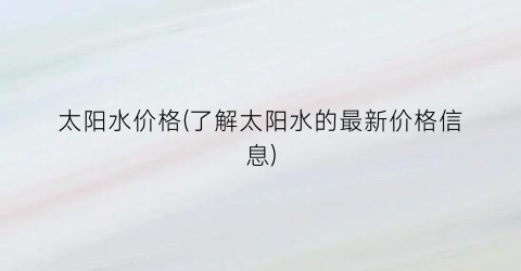 “太阳水价格(了解太阳水的最新价格信息)