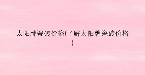 太阳牌瓷砖价格(了解太阳牌瓷砖价格)