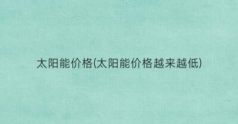 “太阳能价格(太阳能价格越来越低)