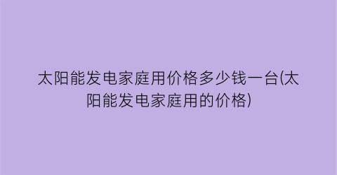 太阳能发电家庭用价格多少钱一台(太阳能发电家庭用的价格)