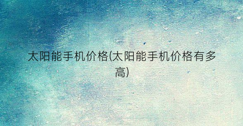 太阳能手机价格(太阳能手机价格有多高)