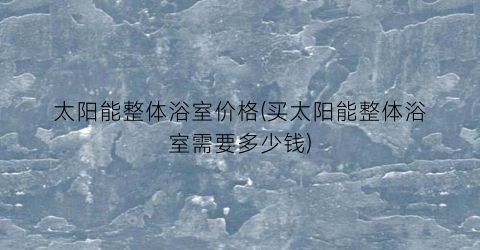 太阳能整体浴室价格(买太阳能整体浴室需要多少钱)