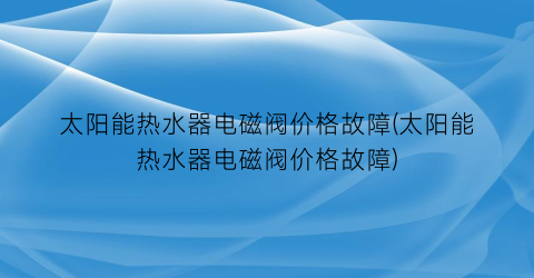 太阳能热水器电磁阀价格故障(太阳能热水器电磁阀价格故障)
