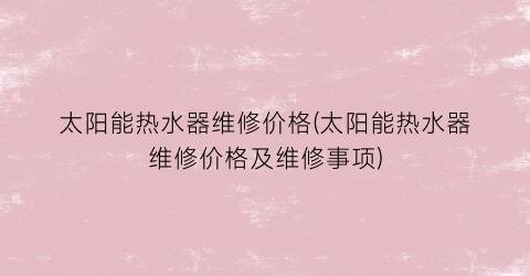 太阳能热水器维修价格(太阳能热水器维修价格及维修事项)