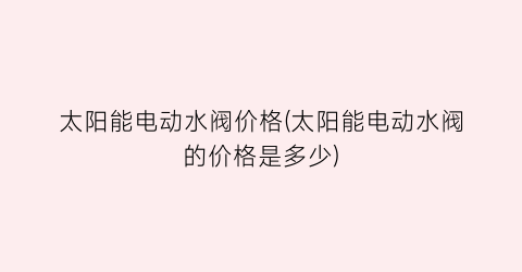 太阳能电动水阀价格(太阳能电动水阀的价格是多少)