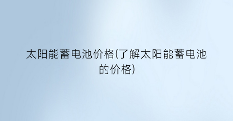 太阳能蓄电池价格(了解太阳能蓄电池的价格)