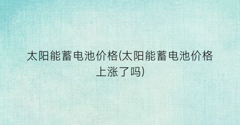 太阳能蓄电池价格(太阳能蓄电池价格上涨了吗)