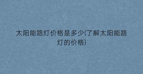 太阳能路灯价格是多少(了解太阳能路灯的价格)