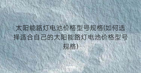 太阳能路灯电池价格型号规格(如何选择适合自己的太阳能路灯电池价格型号规格)