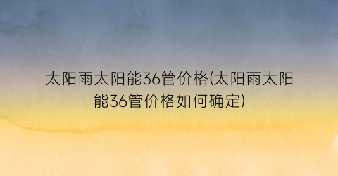 “太阳雨太阳能36管价格(太阳雨太阳能36管价格如何确定)