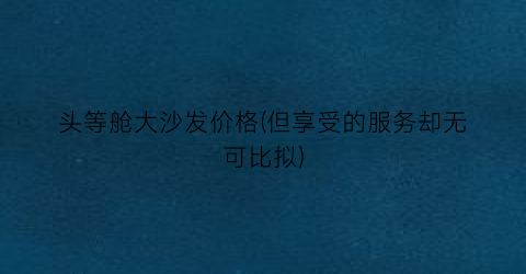 头等舱大沙发价格(但享受的服务却无可比拟)