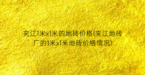 夹江1米x1米的地砖价格(夹江地砖厂的1米x1米地砖价格情况)