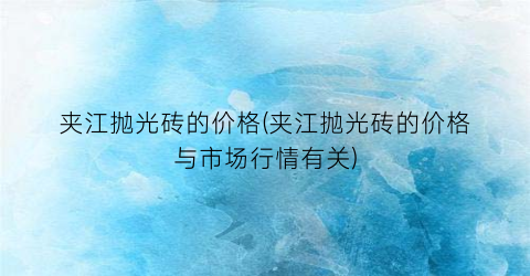 夹江抛光砖的价格(夹江抛光砖的价格与市场行情有关)