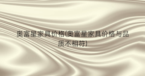 奥富星家具价格(奥富星家具价格与品质不相符)