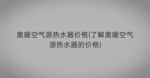奥暖空气源热水器价格(了解奥暖空气源热水器的价格)