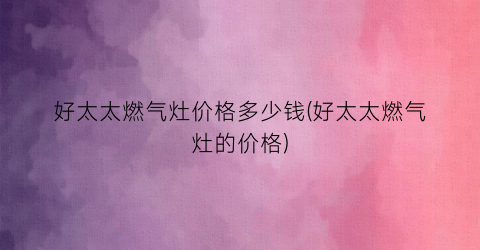 好太太燃气灶价格多少钱(好太太燃气灶的价格)