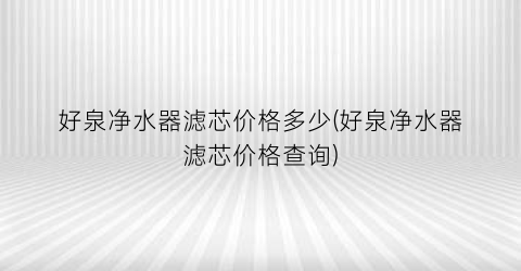 好泉净水器滤芯价格多少(好泉净水器滤芯价格查询)