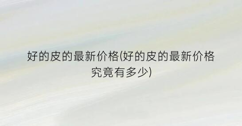 好的皮的最新价格(好的皮的最新价格究竟有多少)