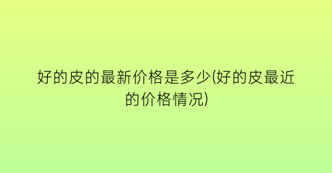 好的皮的最新价格是多少(好的皮最近的价格情况)