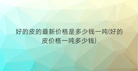 好的皮的最新价格是多少钱一吨(好的皮价格一吨多少钱)
