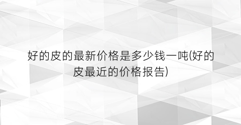 好的皮的最新价格是多少钱一吨(好的皮最近的价格报告)