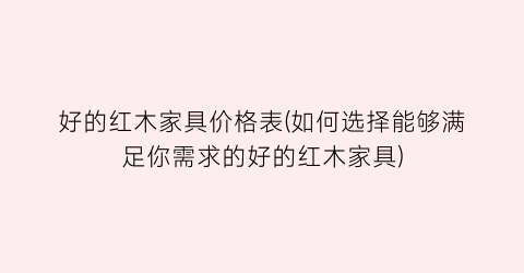 好的红木家具价格表(如何选择能够满足你需求的好的红木家具)