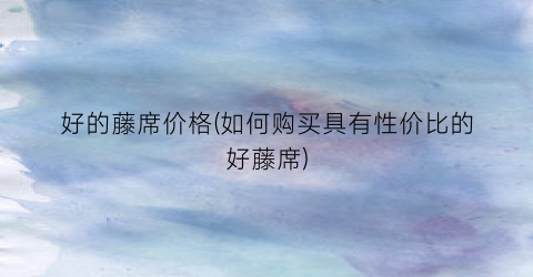 “好的藤席价格(如何购买具有性价比的好藤席)