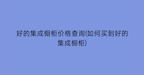 好的集成橱柜价格查询(如何买到好的集成橱柜)