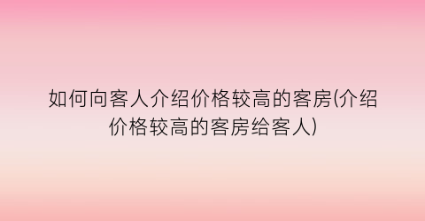 如何向客人介绍价格较高的客房(介绍价格较高的客房给客人)