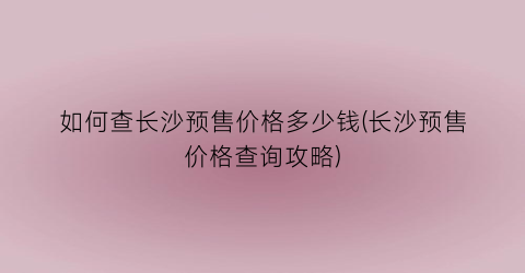 “如何查长沙预售价格多少钱(长沙预售价格查询攻略)