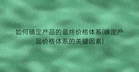 如何确定产品的最终价格体系(确定产品价格体系的关键因素)
