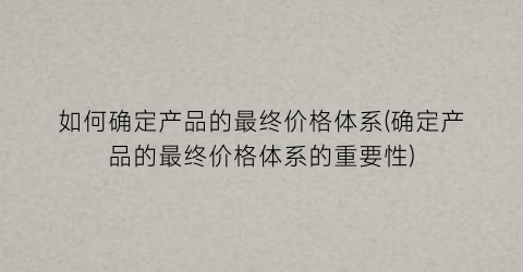 如何确定产品的最终价格体系(确定产品的最终价格体系的重要性)