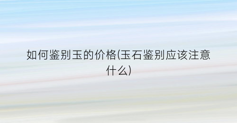 如何鉴别玉的价格(玉石鉴别应该注意什么)