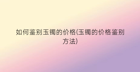 如何鉴别玉镯的价格(玉镯的价格鉴别方法)
