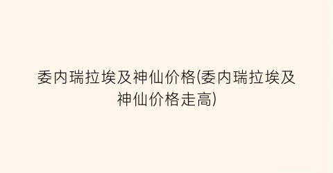 委内瑞拉埃及神仙价格(委内瑞拉埃及神仙价格走高)