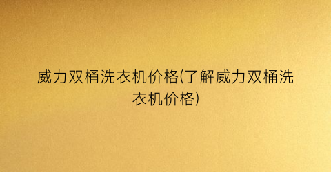 威力双桶洗衣机价格(了解威力双桶洗衣机价格)