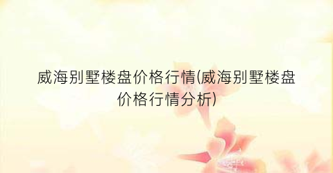 威海别墅楼盘价格行情(威海别墅楼盘价格行情分析)