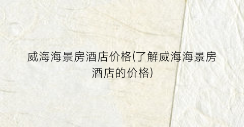 威海海景房酒店价格(了解威海海景房酒店的价格)