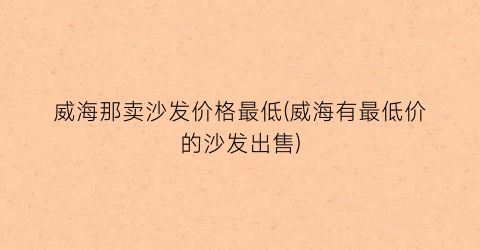 威海那卖沙发价格最低(威海有最低价的沙发出售)