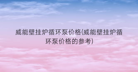 威能壁挂炉循环泵价格(威能壁挂炉循环泵价格的参考)